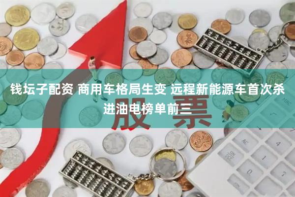 钱坛子配资 商用车格局生变 远程新能源车首次杀进油电榜单前三
