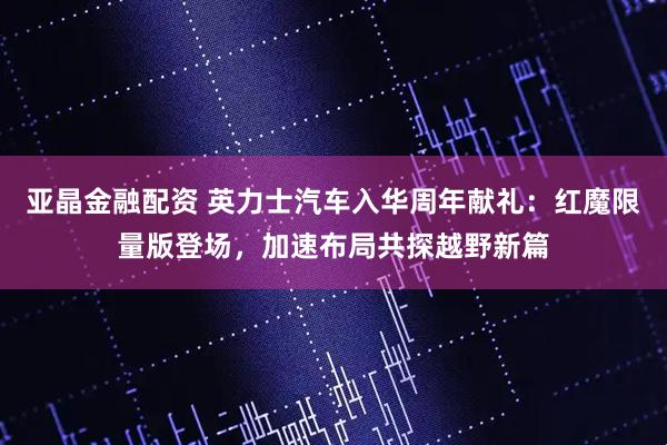 亚晶金融配资 英力士汽车入华周年献礼：红魔限量版登场，加速布局共探越野新篇