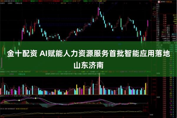 金十配资 AI赋能人力资源服务首批智能应用落地山东济南
