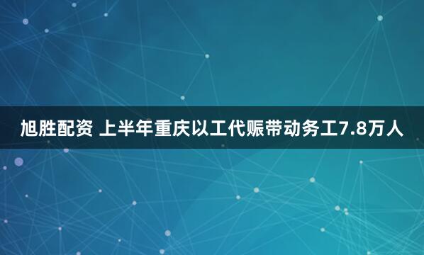 旭胜配资 上半年重庆以工代赈带动务工7.8万人