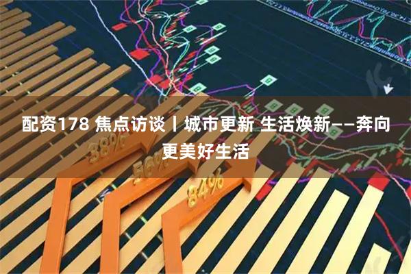 配资178 焦点访谈丨城市更新 生活焕新——奔向更美好生活