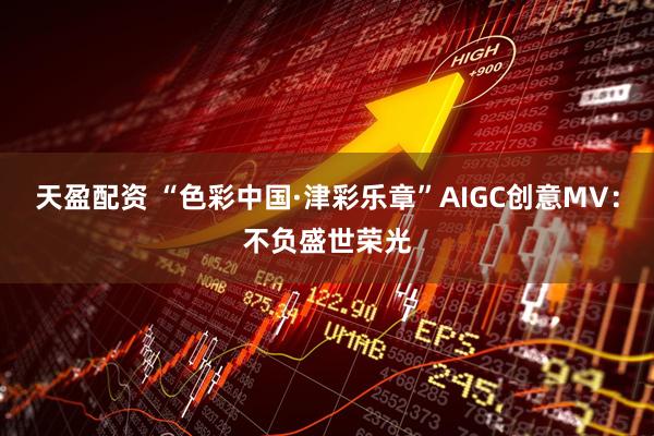 天盈配资 “色彩中国·津彩乐章”AIGC创意MV：不负盛世荣光