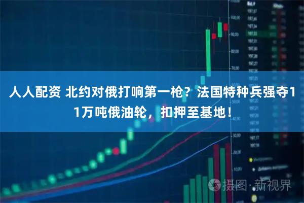 人人配资 北约对俄打响第一枪？法国特种兵强夺11万吨俄油轮，扣押至基地！