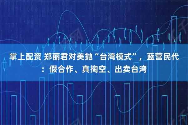 掌上配资 郑丽君对美抛“台湾模式”，蓝营民代：假合作、真掏空、出卖台湾