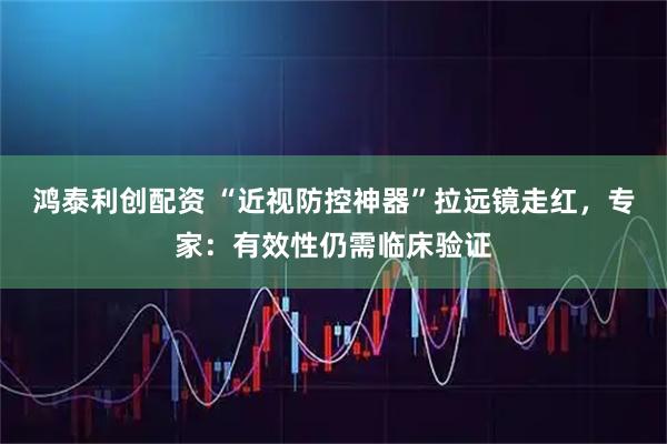 鸿泰利创配资 “近视防控神器”拉远镜走红，专家：有效性仍需临床验证