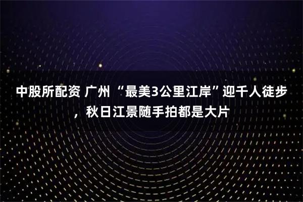中股所配资 广州 “最美3公里江岸”迎千人徒步，秋日江景随手拍都是大片
