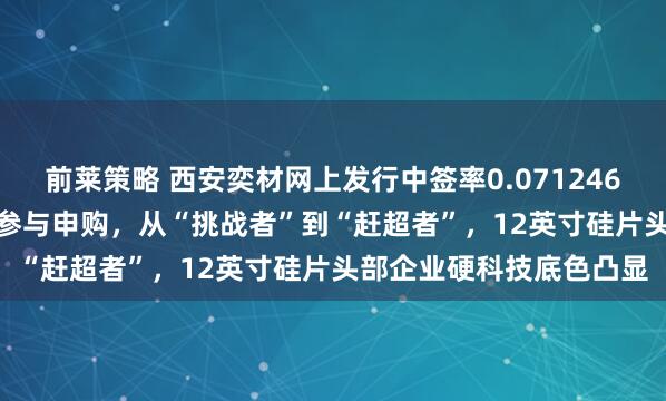 前莱策略 西安奕材网上发行中签率0.07124620%！近375万投资者参与申购，从“挑战者”到“赶超者”，12英寸硅片头部企业硬科技底色凸显