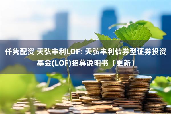 仟隽配资 天弘丰利LOF: 天弘丰利债券型证券投资基金(LOF)招募说明书（更新）