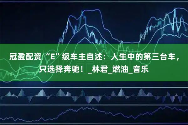冠盈配资 “E”级车主自述：人生中的第三台车，只选择奔驰！_林君_燃油_音乐
