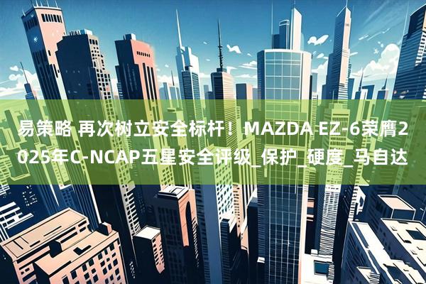 易策略 再次树立安全标杆！MAZDA EZ-6荣膺2025年C-NCAP五星安全评级_保护_硬度_马自达