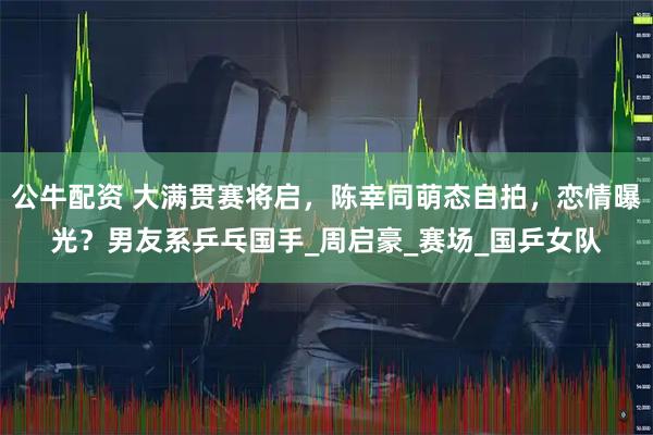 公牛配资 大满贯赛将启，陈幸同萌态自拍，恋情曝光？男友系乒乓国手_周启豪_赛场_国乒女队