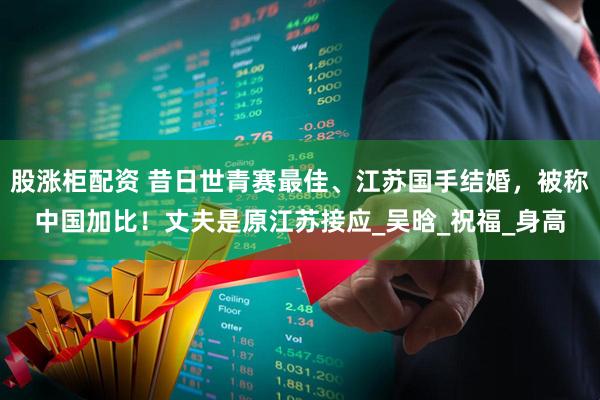 股涨柜配资 昔日世青赛最佳、江苏国手结婚，被称中国加比！丈夫是原江苏接应_吴晗_祝福_身高