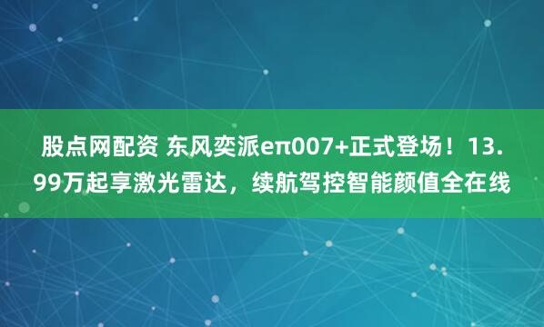 股点网配资 东风奕派eπ007+正式登场！13.99万起享激光雷达，续航驾控智能颜值全在线