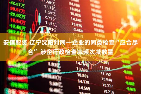 安信配资 辽宁沈阳对同一企业的同类检查“应合尽合” 涉企行政检查减频次减数量