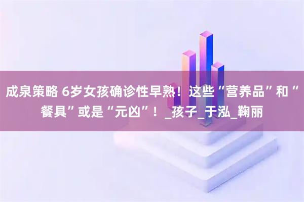成泉策略 6岁女孩确诊性早熟！这些“营养品”和“餐具”或是“元凶”！_孩子_于泓_鞠丽