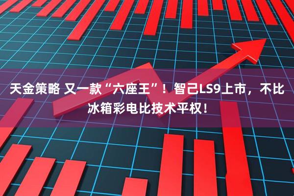 天金策略 又一款“六座王”！智己LS9上市，不比冰箱彩电比技术平权！