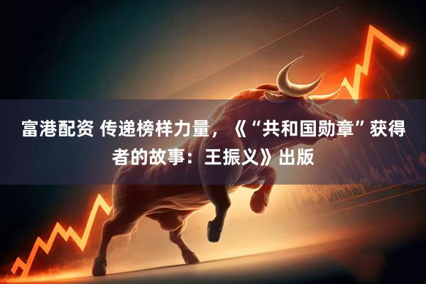 富港配资 传递榜样力量，《“共和国勋章”获得者的故事：王振义》出版