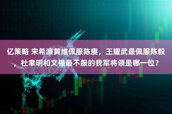 亿策略 宋希濂黄维佩服陈赓，王耀武最佩服陈毅，杜聿明和文强最不服的我军将领是哪一位？